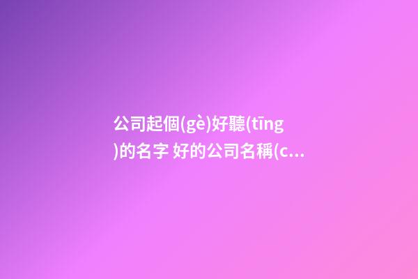 公司起個(gè)好聽(tīng)的名字 好的公司名稱(chēng)推薦